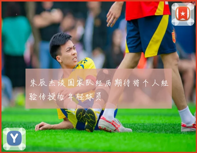 朱辰杰谈国家队经历期待将个人经验传授给年轻球员