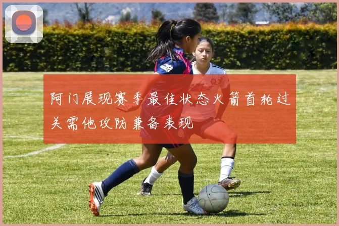 阿门展现赛季最佳状态火箭首轮过关需他攻防兼备表现