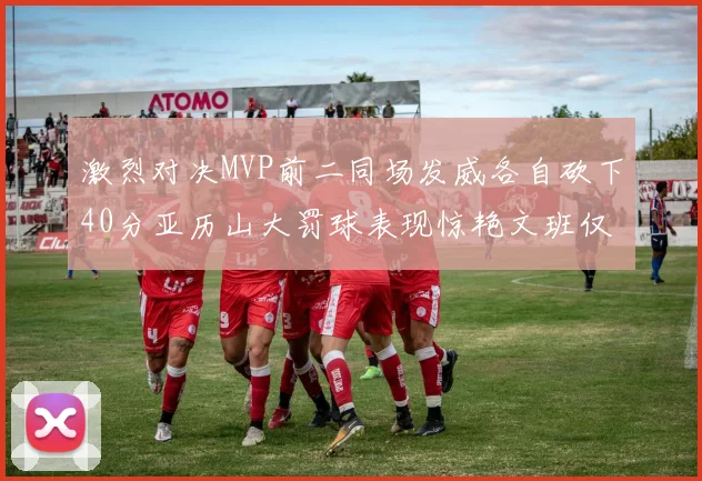 激烈对决MVP前二同场发威各自砍下40分亚历山大罚球表现惊艳文班仅得4罚机会