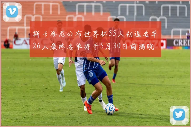 斯卡洛尼公布世界杯55人初选名单26人最终名单将于5月30日前揭晓