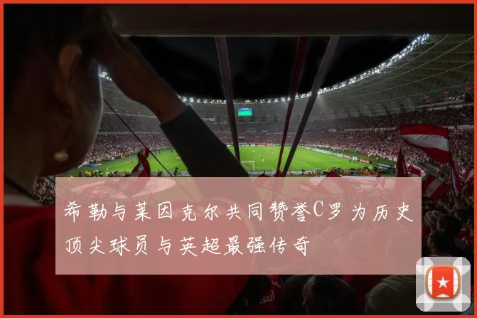 希勒与莱因克尔共同赞誉C罗为历史顶尖球员与英超最强传奇