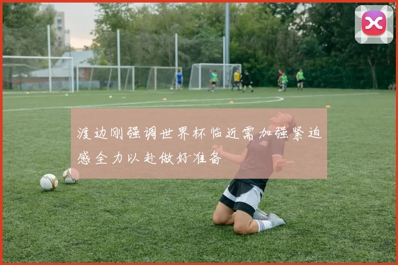 渡边刚强调世界杯临近需加强紧迫感全力以赴做好准备