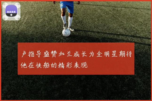 卢指导盛赞加兰成长为全明星期待他在快船的精彩表现