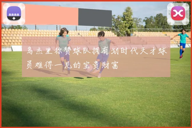 乌杰里称赞球队拥有划时代天才球员难得一见的宝贵财富