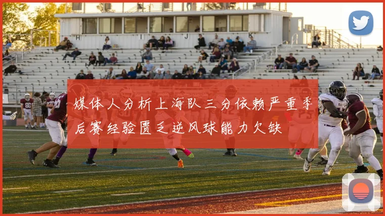 媒体人分析上海队三分依赖严重季后赛经验匮乏逆风球能力欠缺
