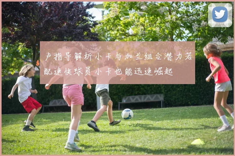 卢指导解析小卡与加兰组合潜力若配速快球员小卡也能迅速崛起