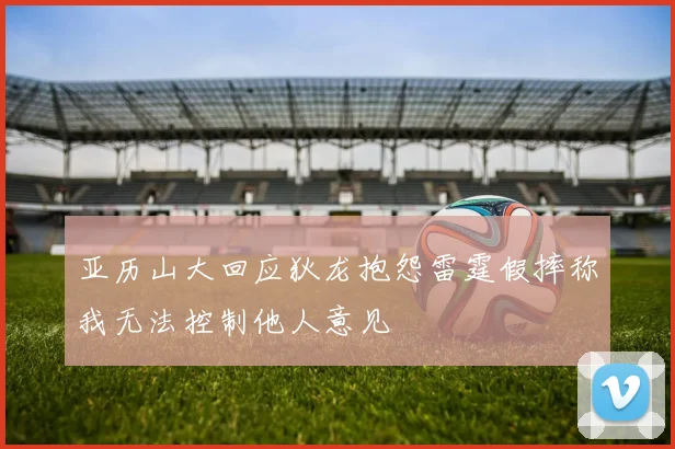 亚历山大回应狄龙抱怨雷霆假摔称我无法控制他人意见