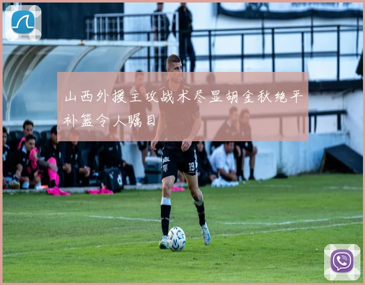 山西外援主攻战术尽显胡金秋绝平补篮令人瞩目