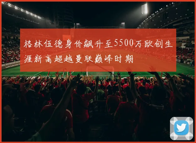 格林伍德身价飙升至5500万欧创生涯新高超越曼联巅峰时期