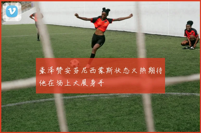 豪泽赞安芬尼西蒙斯状态火热期待他在场上大展身手