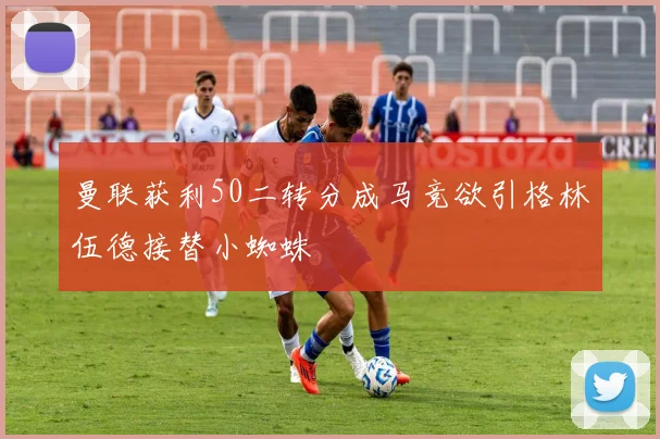 曼联获利50二转分成马竞欲引格林伍德接替小蜘蛛
