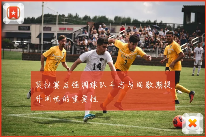 莫拉赛后强调球队斗志与间歇期提升训练的重要性
