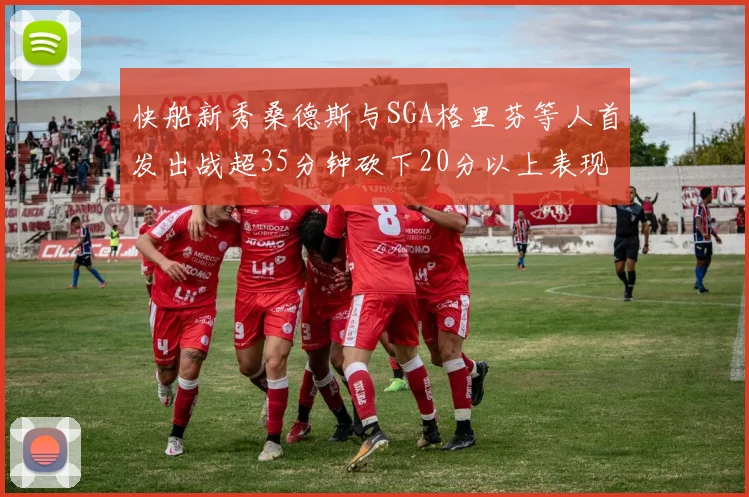 快船新秀桑德斯与SGA格里芬等人首发出战超35分钟砍下20分以上表现亮眼