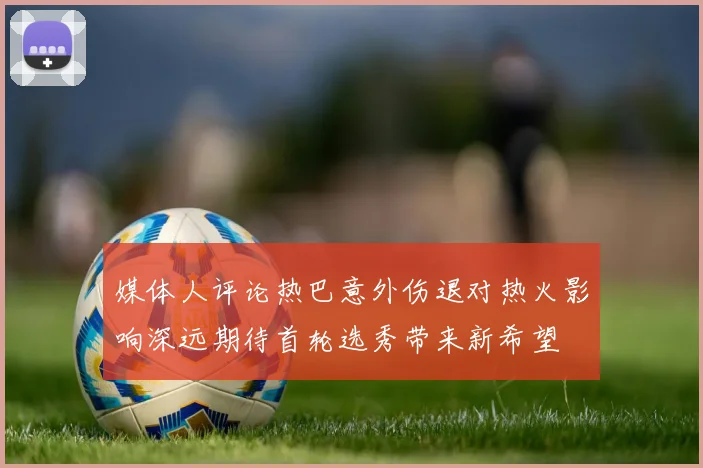 媒体人评论热巴意外伤退对热火影响深远期待首轮选秀带来新希望