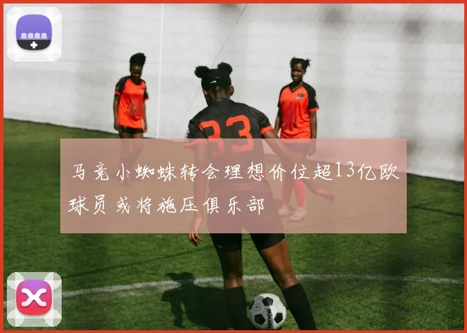 马竞小蜘蛛转会理想价位超13亿欧球员或将施压俱乐部