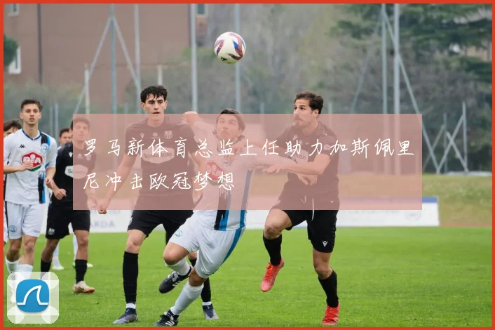 罗马新体育总监上任助力加斯佩里尼冲击欧冠梦想