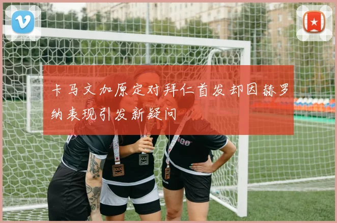 卡马文加原定对拜仁首发却因赫罗纳表现引发新疑问