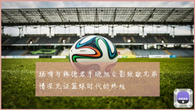 杨鸣与韩德君李晓旭合影致敬兄弟情深见证篮球时代的终结