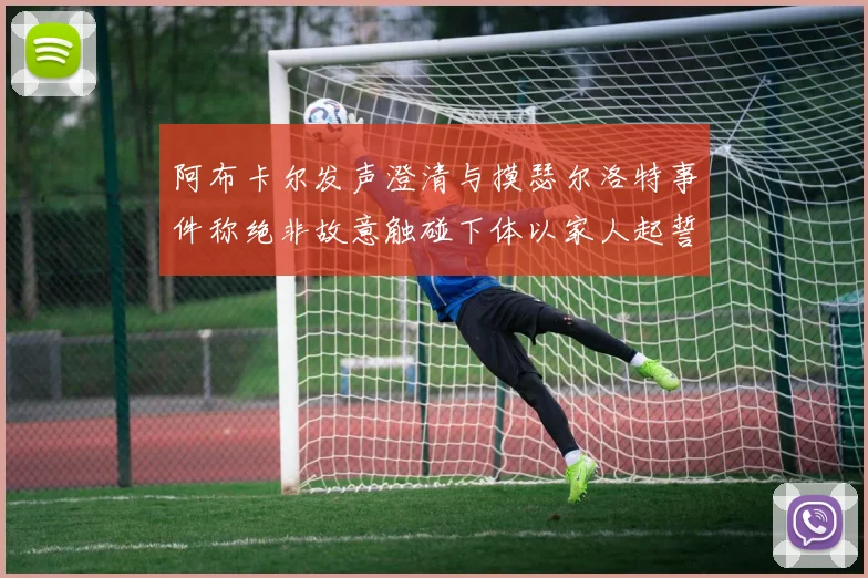 阿布卡尔发声澄清与摸瑟尔洛特事件称绝非故意触碰下体以家人起誓