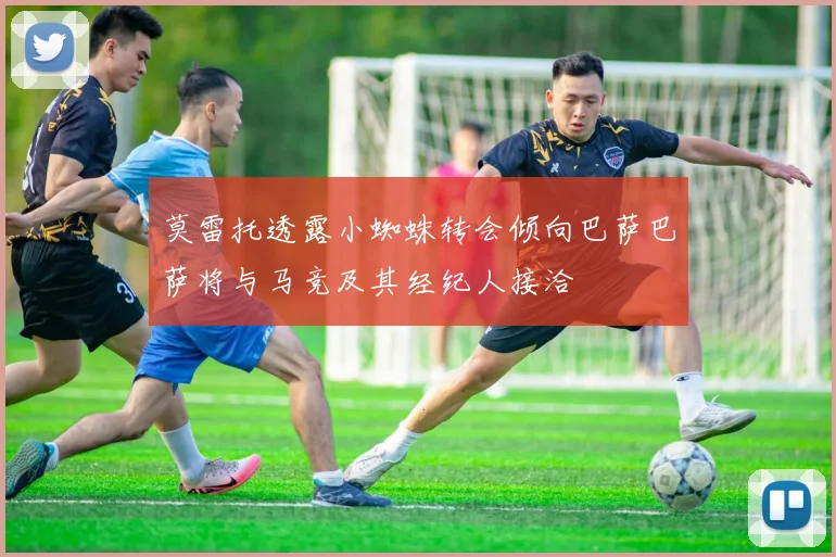 莫雷托透露小蜘蛛转会倾向巴萨巴萨将与马竞及其经纪人接洽