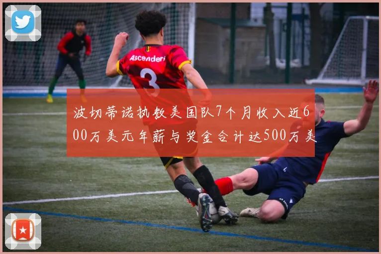波切蒂诺执教美国队7个月收入近600万美元年薪与奖金合计达500万美元