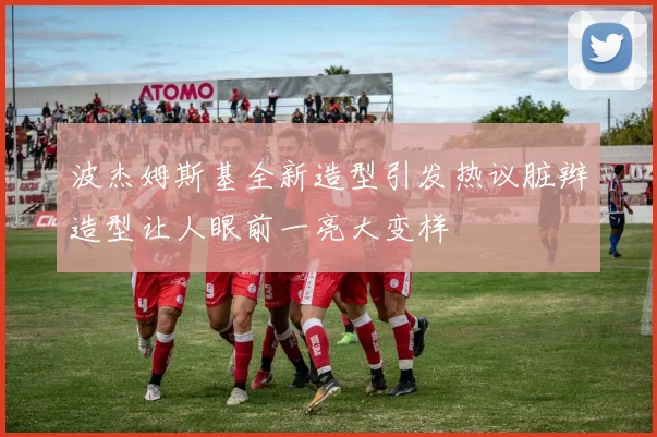 波杰姆斯基全新造型引发热议脏辫造型让人眼前一亮大变样