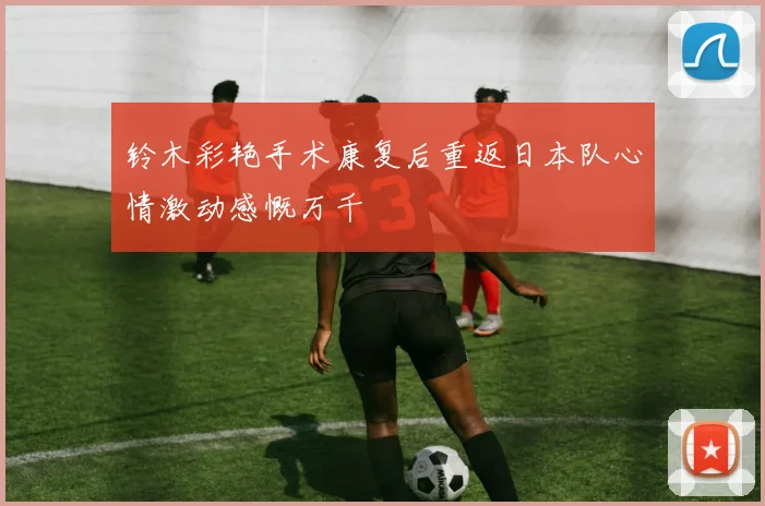 铃木彩艳手术康复后重返日本队心情激动感慨万千